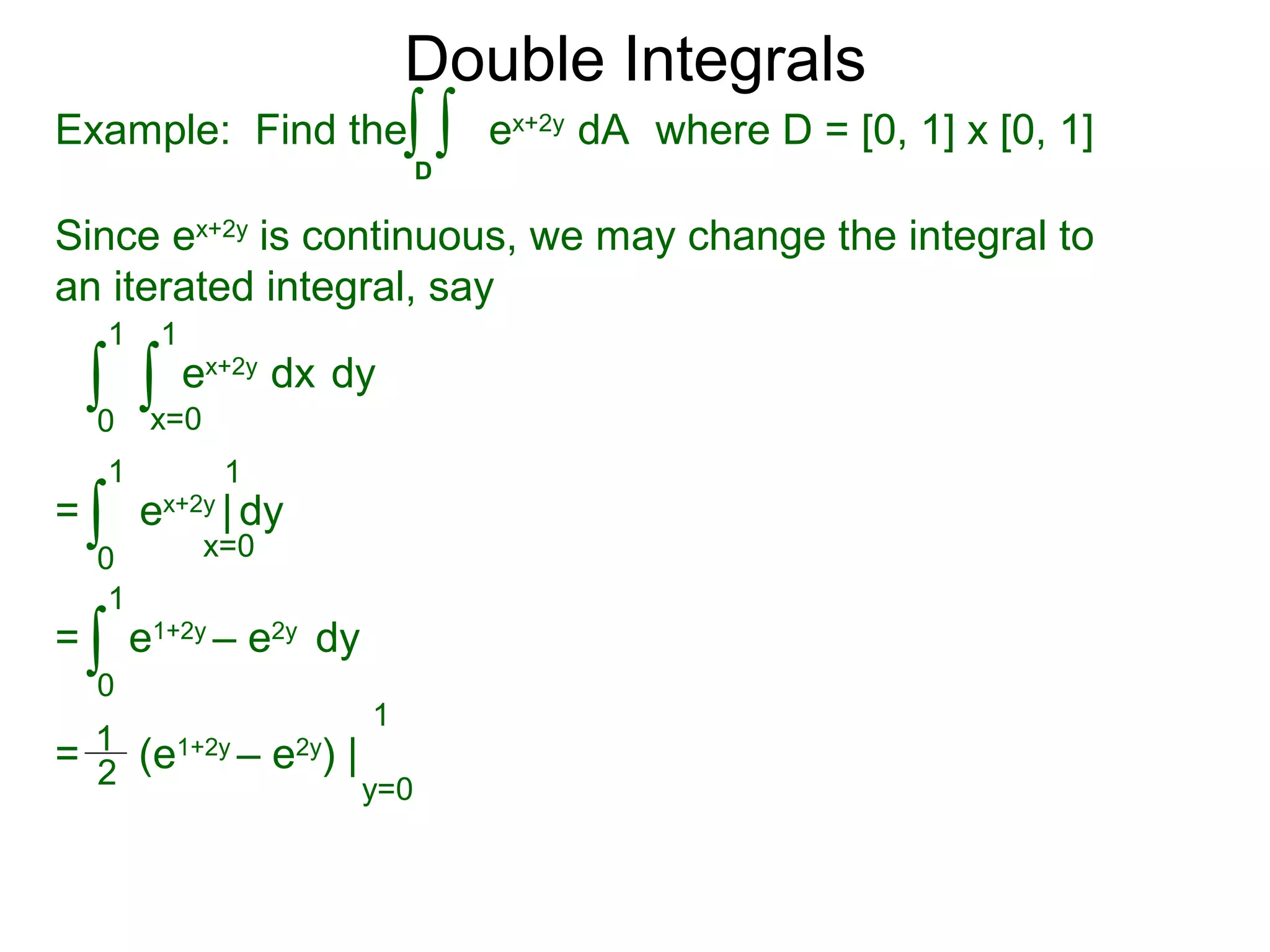Double Integrals
Since ex+2y
is continuous, we may change the integral to
an iterated integral, say
0
1
dy
1
ex+2y
dx∫ ∫x=0
=
0
1 1
ex+2y
| dy∫ x=0
=
0
1
e1+2y
– e2y
dy∫
= (e1+2y
– e2y
) |
1
y=0
1
2
Example: Find the where D = [0, 1] x [0, 1]
D
ex+2y
dA∫ ∫
 