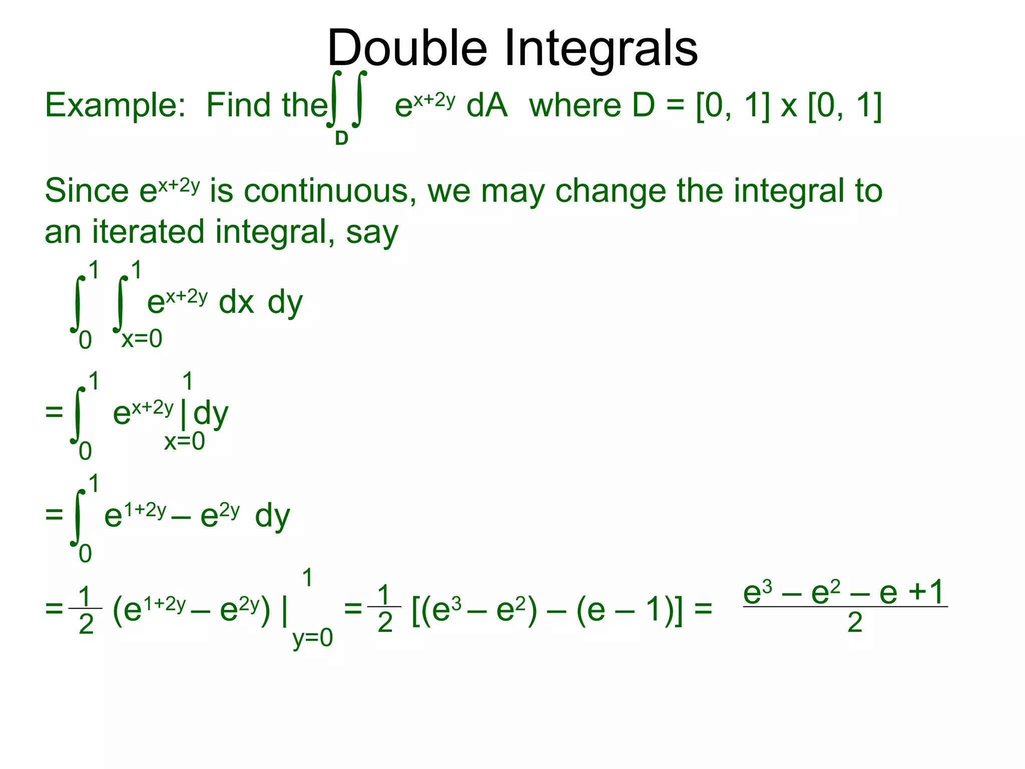 Double Integrals
Since ex+2y
is continuous, we may change the integral to
an iterated integral, say
0
1
dy
1
ex+2y
dx∫ ∫x=0
=
0
1 1
ex+2y
| dy∫ x=0
=
0
1
e1+2y
– e2y
dy∫
= (e1+2y
– e2y
) |
1
y=0
= [(e3
– e2
) – (e – 1)] =
e3
– e2
– e +1
2
1
2
1
2
Example: Find the where D = [0, 1] x [0, 1]
D
ex+2y
dA∫ ∫
 