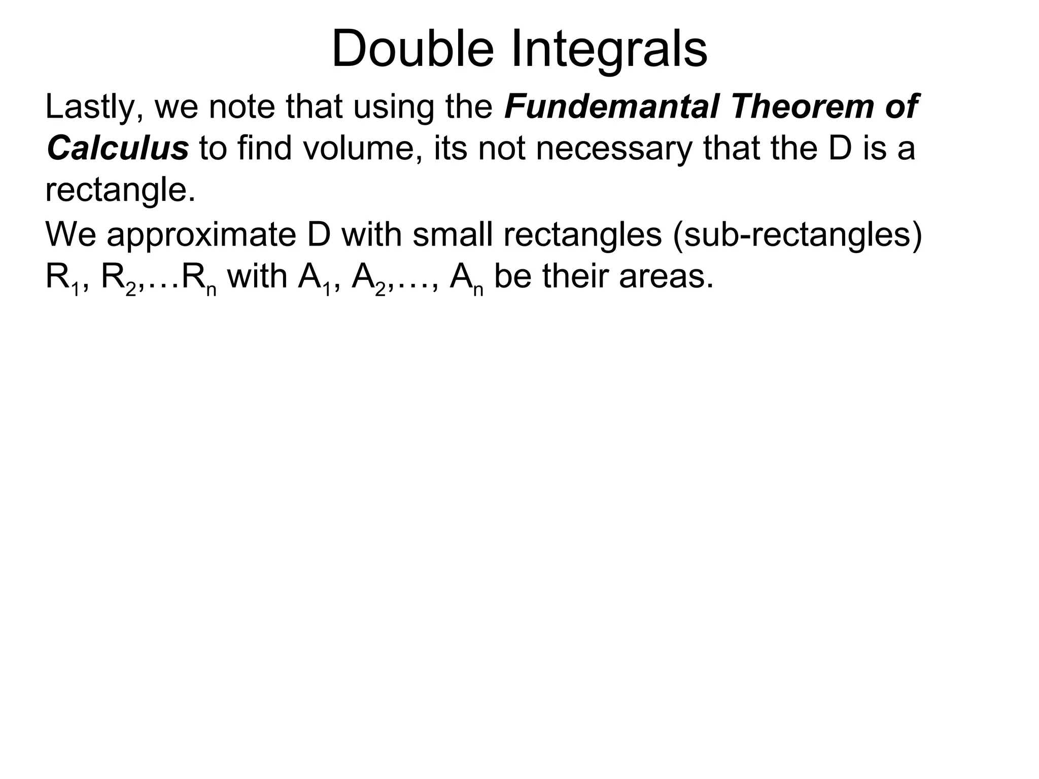 Double Integrals
Lastly, we note that using the Fundemantal Theorem of
Calculus to find volume, its not necessary that the D is a
rectangle.
We approximate D with small rectangles (sub-rectangles)
R1, R2,…Rn with A1, A2,…, An be their areas.
 
