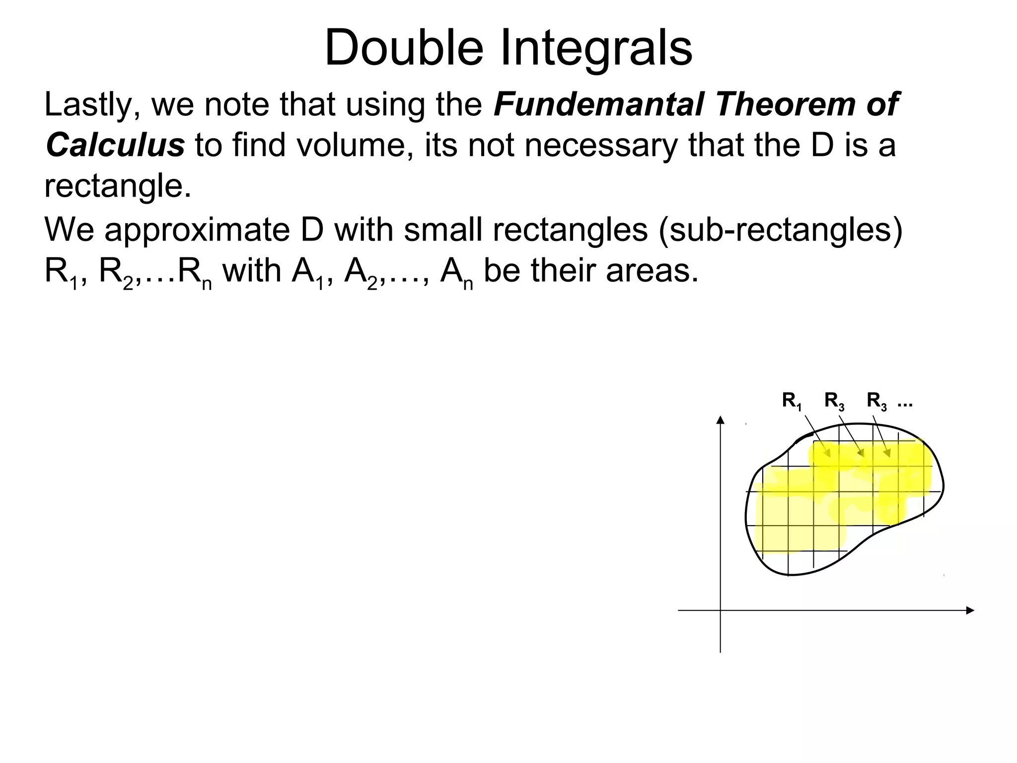 Double Integrals
Lastly, we note that using the Fundemantal Theorem of
Calculus to find volume, its not necessary that the D is a
rectangle.
We approximate D with small rectangles (sub-rectangles)
R1, R2,…Rn with A1, A2,…, An be their areas.
R1 R3 R3 ...
 