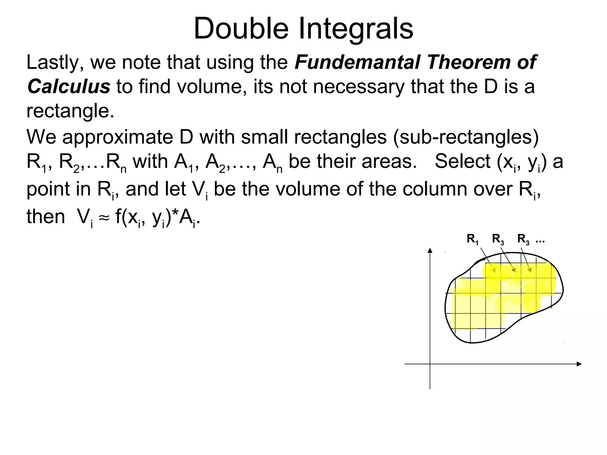 Double Integrals
Lastly, we note that using the Fundemantal Theorem of
Calculus to find volume, its not necessary that the D is a
rectangle.
We approximate D with small rectangles (sub-rectangles)
R1, R2,…Rn with A1, A2,…, An be their areas. Select (xi, yi) a
point in Ri, and let Vi be the volume of the column over Ri,
then Vi ≈ f(xi, yi)*Ai.
R1 R3 R3 ...
 