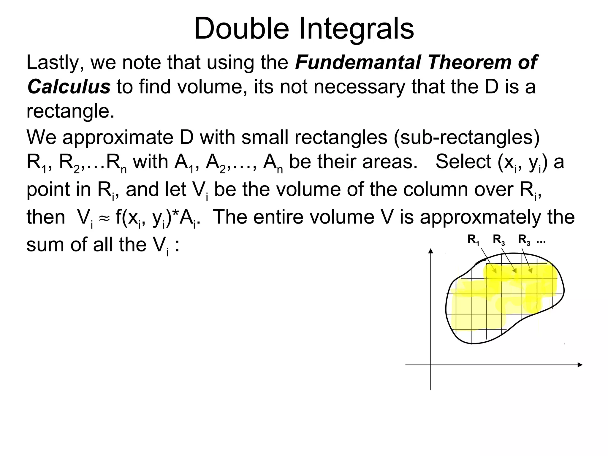 Double Integrals
Lastly, we note that using the Fundemantal Theorem of
Calculus to find volume, its not necessary that the D is a
rectangle.
We approximate D with small rectangles (sub-rectangles)
R1, R2,…Rn with A1, A2,…, An be their areas. Select (xi, yi) a
point in Ri, and let Vi be the volume of the column over Ri,
then Vi ≈ f(xi, yi)*Ai. The entire volume V is approxmately the
sum of all the Vi : R1 R3 R3 ...
 