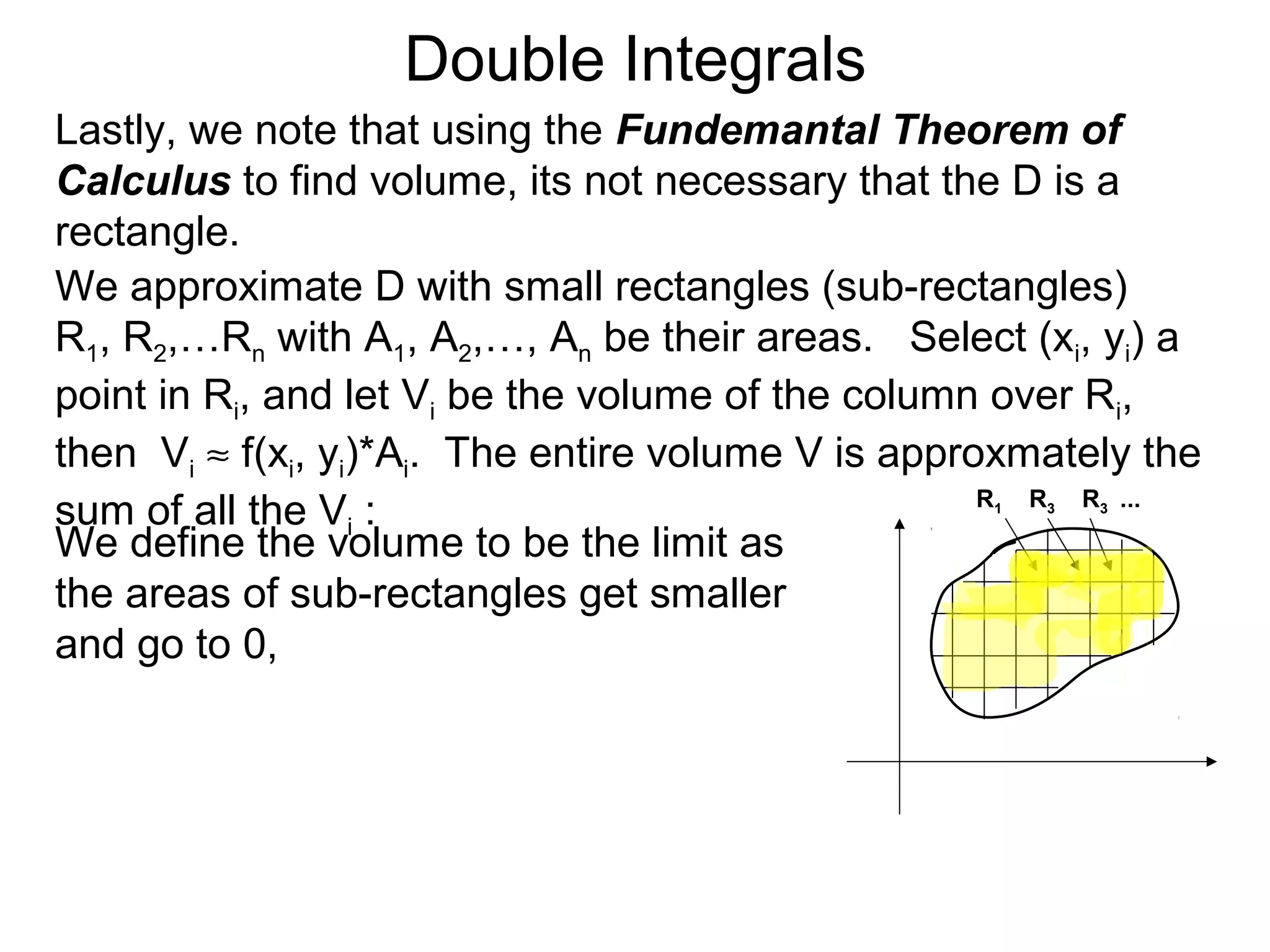 Double Integrals
Lastly, we note that using the Fundemantal Theorem of
Calculus to find volume, its not necessary that the D is a
rectangle.
We approximate D with small rectangles (sub-rectangles)
R1, R2,…Rn with A1, A2,…, An be their areas. Select (xi, yi) a
point in Ri, and let Vi be the volume of the column over Ri,
then Vi ≈ f(xi, yi)*Ai. The entire volume V is approxmately the
sum of all the Vi :
We define the volume to be the limit as
the areas of sub-rectangles get smaller
and go to 0,
R1 R3 R3 ...
 