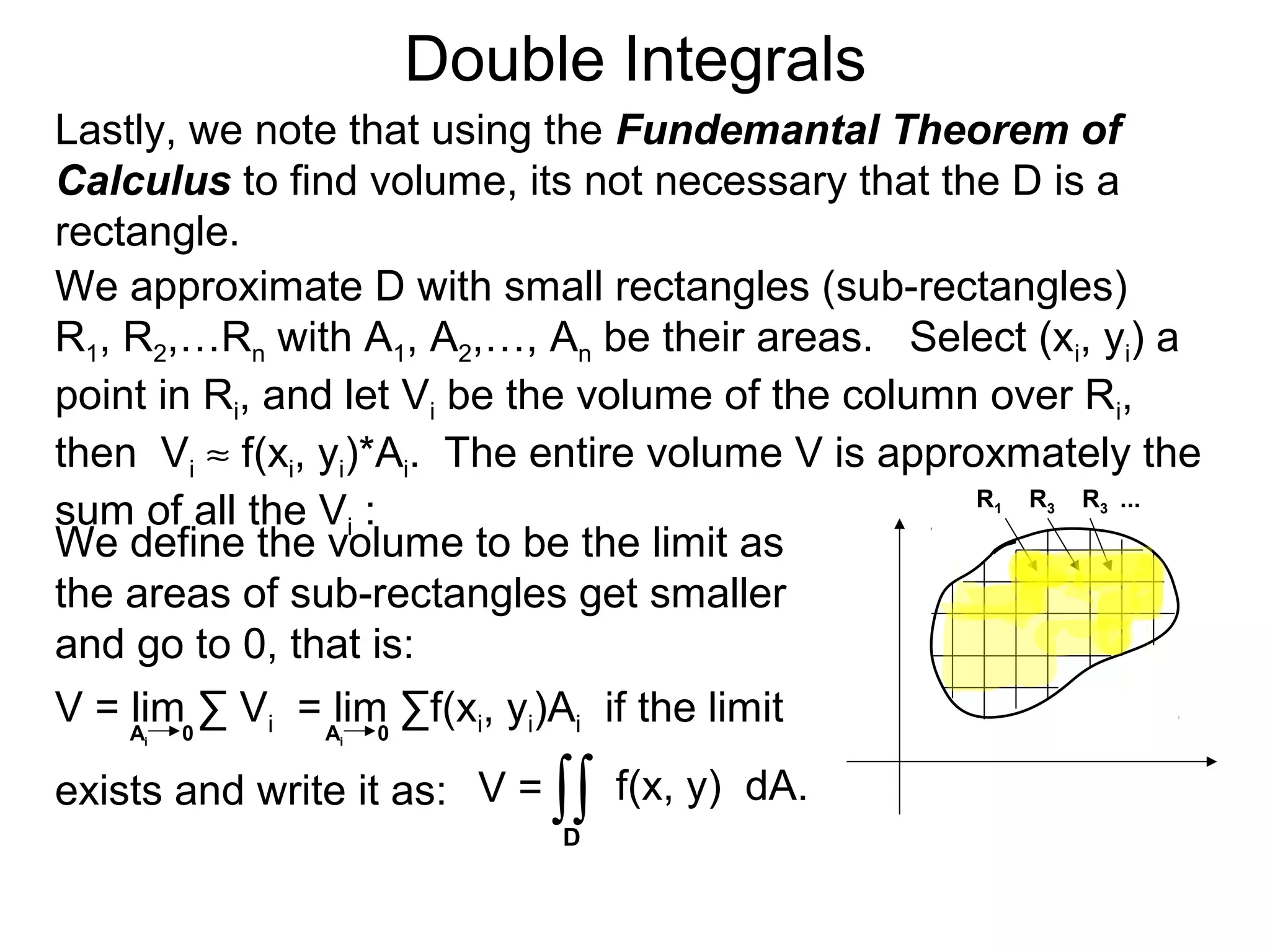 Double Integrals
Lastly, we note that using the Fundemantal Theorem of
Calculus to find volume, its not necessary that the D is a
rectangle.
V = f(x, y) dA.
We approximate D with small rectangles (sub-rectangles)
R1, R2,…Rn with A1, A2,…, An be their areas. Select (xi, yi) a
point in Ri, and let Vi be the volume of the column over Ri,
then Vi ≈ f(xi, yi)*Ai. The entire volume V is approxmately the
sum of all the Vi :
∫∫
We define the volume to be the limit as
the areas of sub-rectangles get smaller
and go to 0, that is:
V = lim ∑ Vi = lim ∑f(xi, yi)Ai if the limit
exists and write it as:
Ai 0 Ai 0
D
R1 R3 R3 ...
 