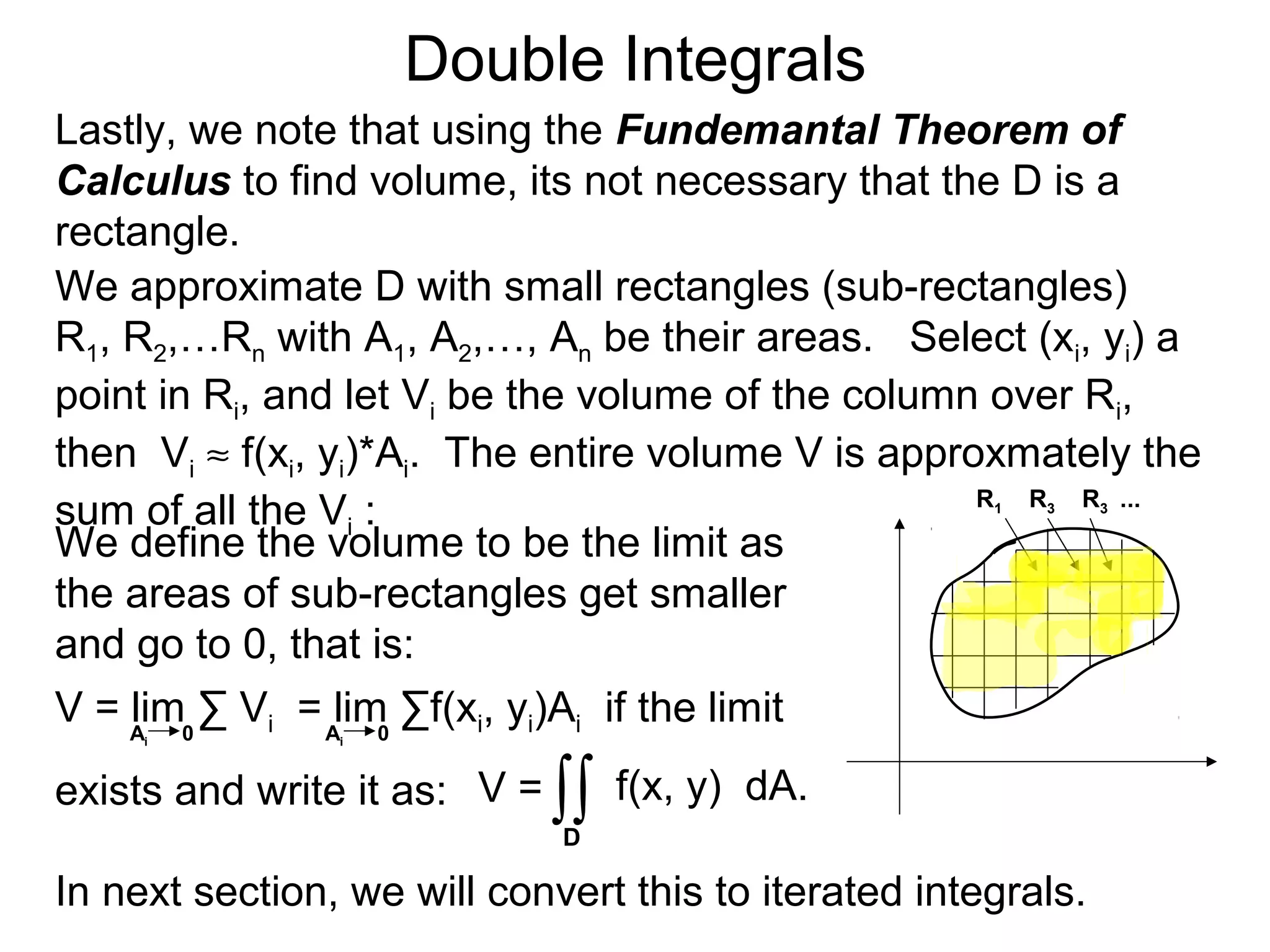 Double Integrals
Lastly, we note that using the Fundemantal Theorem of
Calculus to find volume, its not necessary that the D is a
rectangle.
V = f(x, y) dA.
We approximate D with small rectangles (sub-rectangles)
R1, R2,…Rn with A1, A2,…, An be their areas. Select (xi, yi) a
point in Ri, and let Vi be the volume of the column over Ri,
then Vi ≈ f(xi, yi)*Ai. The entire volume V is approxmately the
sum of all the Vi :
∫∫
We define the volume to be the limit as
the areas of sub-rectangles get smaller
and go to 0, that is:
V = lim ∑ Vi = lim ∑f(xi, yi)Ai if the limit
exists and write it as:
Ai 0 Ai 0
D
R1 R3 R3 ...
In next section, we will convert this to iterated integrals.
 