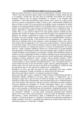 22-O MISTÉRIO DAS DROGAS-12/Novembro/2004
Mais um assunto misterioso e, por isso mesmo, complicado de se abordar. Trata-se de um
“aditivo” que mata aos poucos quem o ingere com exacerbação: é a droga. Afinal, por que
o ser humano é atraído por ela? Para fugir da realidade? Necessidade de aventura?
Pesquisa? Motivos que ele próprio desconhece? A verdade, é que ninguém sabe
exatamente. A ânsia pelo desconhecido, pela aventura, talvez, possa ser o passo inicial
que leva a pessoa a experimentar a droga. O tema é, pois, exaustivamente debatido sob
todas as formas e óticas. Há os que prescrevem antídotos, outros, tratamentos de ordem
psíquica ou de caráter puramente medicinal. Os resultados podem ser positivos, mas nem
sempre a cura total advém. O que acontece, na maioria das vezes, é a implacável morte. A
droga é destruidora e impiedosa. O relato de seus efeitos é lido em inúmeras obras e
estudos. Mas, e o que acontece “depois”? Eis uma 