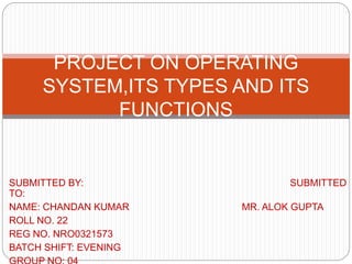 PROJECT ON OPERATING
SYSTEM,ITS TYPES AND ITS
FUNCTIONS
SUBMITTED BY: SUBMITTED
TO:
NAME: CHANDAN KUMAR MR. ALOK GUPTA
ROLL NO. 22
REG NO. NRO0321573
BATCH SHIFT: EVENING
 