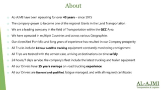 o AL-AJMI have been operating for over 40 years – since 1975
o The company grown to become one of the regional Giants in the Land Transportation
o We are a leading company in the field of Transportation within the GCC Area
o We have operated in multiple Countries and across various Geographies
o Our diversified Portfolio and long years of experience has resulted in our Company prosperity
o All Trucks include 24 hour satellite tracking equipment constantly monitoring consignment
o All Trips are treated with the utmost care, arriving at destinations on time safely
o 24 hours/7 days service, the company’s fleet include the latest trucking and trailer equipment
o All our Drivers have 15 years average on-road trucking experience
o All our Drivers are licensed and qualified, fatigue managed, and with all required certificates
About
 