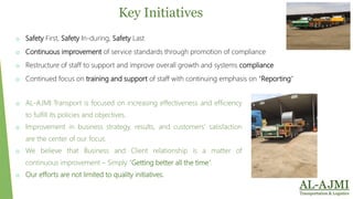 o Safety First, Safety In-during, Safety Last
o Continuous improvement of service standards through promotion of compliance
o Restructure of staff to support and improve overall growth and systems compliance
o Continued focus on training and support of staff with continuing emphasis on “Reporting”
Key Initiatives
o AL-AJMI Transport is focused on increasing effectiveness and efficiency
to fulfill its policies and objectives.
o Improvement in business strategy, results, and customers' satisfaction
are the center of our focus.
o We believe that Business and Client relationship is a matter of
continuous improvement – Simply “Getting better all the time”.
o Our efforts are not limited to quality initiatives.
 