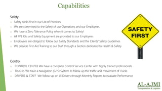Capabilities
Safety
o Safety ranks first in our List of Priorities
o We are committed to the Safety of our Operations and our Employees
o We have a Zero Tolerance Policy when it comes to Safety!
o All PPE Kits and Safety Equipment are provided to our Employees
o Employees are obliged to follow our Safety Standards and the Clients' Safety Guidelines
o We provide First Aid Training to our Staff through a Section dedicated to Health & Safety
Control
o CONTROL CENTER We have a complete Control Service Center with highly trained professionals
o TRUCKS We have a Navigation (GPS) System to follow up the traffic and movement of Trucks
o DRIVERS & STAFF We follow-up on all Drivers through Monthly Reports to evaluate Performance
 