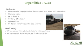Maintenance
o The Service Center is equipped with the latest equipment and is divided into 5 main Sections:
1. Mechanical Section
2. Electrical Section
3. Oil Change & Tires Section
4. Metal Workshop
5. On-the-road Maintenance Vehicles across Locations
Drivers Training
o We have a special Training Section dedicated for Training our Drivers
o We have dedicated Vehicles assigned only for Training purposes.
Capabilities – Cont’d
 