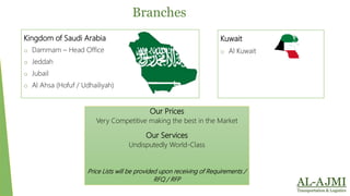 Kingdom of Saudi Arabia
o Dammam – Head Office
o Jeddah
o Jubail
o Al Ahsa (Hofuf / Udhailiyah)
Branches
Kuwait
o Al Kuwait
Our Prices
Very Competitive making the best in the Market
Our Services
Undisputedly World-Class
Price Lists will be provided upon receiving of Requirements /
RFQ / RFP
 
