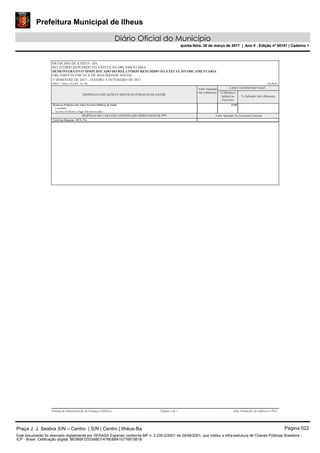 Prefeitura Municipal de Ilheus
Diário Oficial do Município
quinta-feira, 30 de março de 2017 | Ano II - Edição nº 00151 | Caderno 1
RELATÓRIO RESUMIDO DA EXECUÇÃO ORÇAMENTÁRIA
MUNICIPIO DE ILHEUS - BA
1º BIMESTRE DE 2017 - JANEIRO A FEVEREIRO DE 2017
DEMONSTRATIVO SIMPLIFICADO DO RELATÓRIO RESUMIDO DA EXECUÇÃO ORÇAMENTÁRIA
ORÇAMENTO FISCAL E DE SEGURIDADE SOCIAL
RREO - Anexo 14 (LRF, Art. 48) Em Reais
DESPESAS COM AÇÕES E SERVIÇOS PÚBLICOS DE SAÚDE
Valor Apurado
Até o Bimestre
% Aplicado Até o Bimestre
% Mínimo a
Aplicar no
Exercício
Limite Constitucional Anual
Despesas Próprias com Ações Serviços Públicos de Saúde 15,00
Liquidadas
Inscritas em Restos a Pagar Não-processados
DESPESAS DE CARÁTER CONTINUADO DERIVADAS DE PPP Valor Apurado No Exercício Corrente
Total das Despesas / RCL (%)
Sistema de Administração de Finanças Públicas Página 2 de 2 E&L Produções de Software LTDA
Praça J. J. Seabra S/N – Centro | S/N | Centro | Ilhéus-Ba Página 022
Este documento foi assinado digitalmente por SERASA Experian conforme MP n. 2.200-2/2001 de 24/08/2001, que institui a infra-estrutura de Chaves Públicas Brasileira -
ICP - Brasil. Cetificação diigital: BE5B9FD333ABD1478EB8A10776815618
Prefeitura Municipal de Ilheus
Diário Oficial do Município
quinta-feira, 30 de março de 2017 | Ano II - Edição nº 00151 | Caderno 1
 