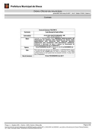 Prefeitura Municipal de Ilheus
Diário Oficial do Município
quinta-feira, 30 de março de 2017 | Ano II - Edição nº 00151 | Caderno 1
Contrato
Extrato do Contrato nº 041/2017-S
Contratante Fundo Municipal de Saúde de Ilhéus
Contratado(s) JULIO DOS SANTOS MIRANDA - ME
CNPJ 20.695.338/0001-12
Objeto Torna-se a CONTRATADA como EMPRESA ESPECIALIZADA EM
PRESTAÇÃO DE SERVIÇO COM AQUISIÇÃO DE PEÇAS PARA
MANUTENÇÃO DOS VEÍCULOS QUE PRESTAM SERVIÇO
ESSENCIAIS AOS PACIENTES COM DEFICIÊNCIA CRÔNICAS.
Conforme a descrição de itens e valores na Autorização de
Fornecimento/Execução de nº 000052/2017.
Vigência 16 de FEVEREIRO de 2017 e término no dia 31 de DEZEMBRO de
2017
Valor Pela execução dos serviços ora avençados, o CONTRATANTE pagará
a quantia de R$ 3.159,00 (três mil cento e cinquenta e nove reais)
correspondente ao valor global total do presente contrato. O preço será
fixo e irreajustável.
Data de Assinatura 16 de FEVEREIRO de 2017
Praça J. J. Seabra S/N – Centro | S/N | Centro | Ilhéus-Ba Página 039
Este documento foi assinado digitalmente por SERASA Experian conforme MP n. 2.200-2/2001 de 24/08/2001, que institui a infra-estrutura de Chaves Públicas Brasileira -
ICP - Brasil. Cetificação diigital: 10028209AC27E823D5070D843DC8C4A9
Prefeitura Municipal de Ilheus
Diário Oficial do Município
quinta-feira, 30 de março de 2017 | Ano II - Edição nº 00151 | Caderno 1
 