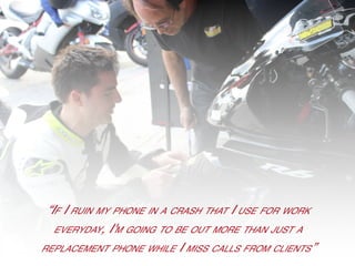 vv
“If I ruin my phone in a crash that I use for work
everyday, I'm going to be out more than just a
replacement phone while I miss calls from clients”
 