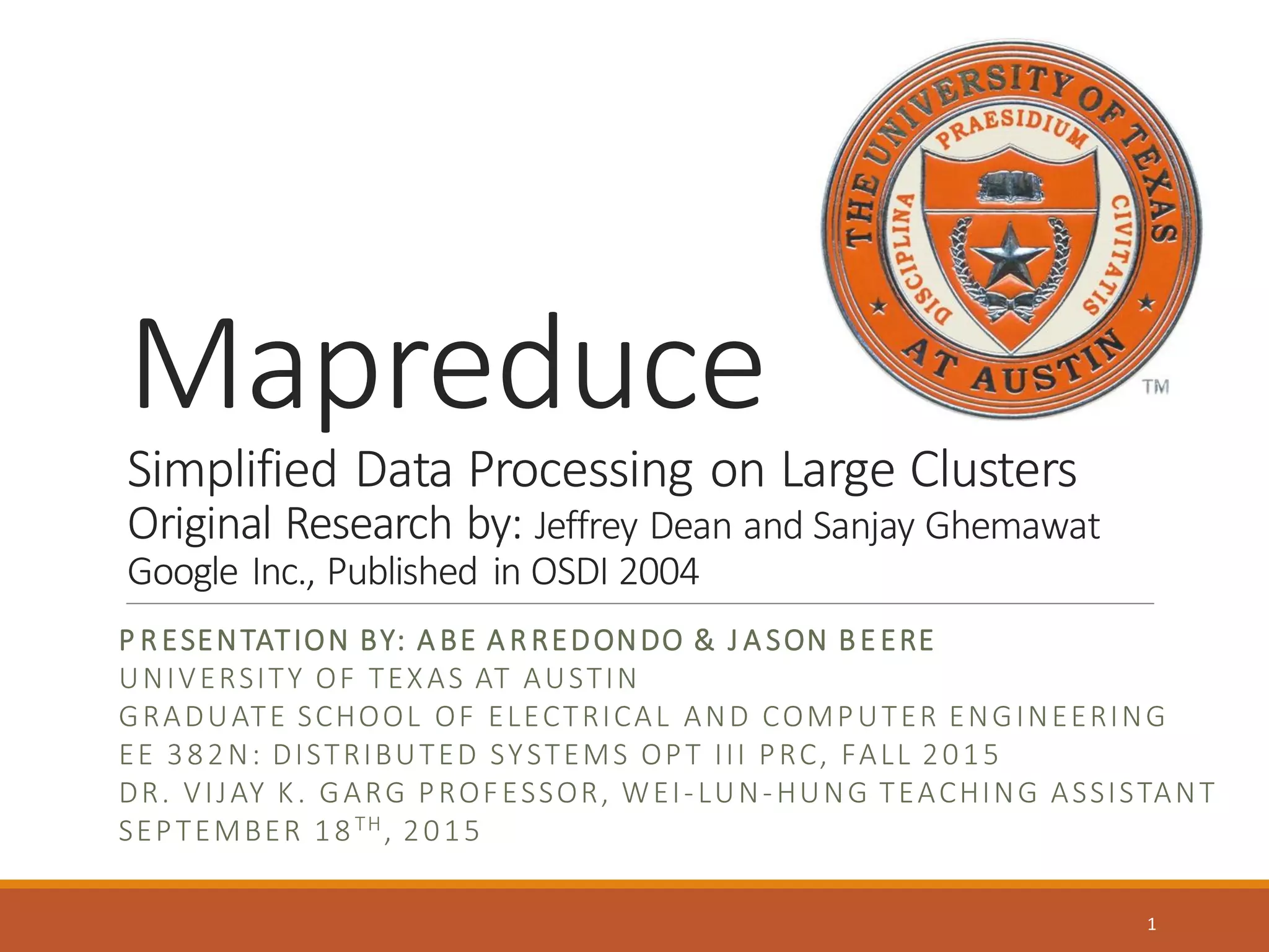 Mapreduce
Simplified Data Processing on Large Clusters
Original Research by: Jeffrey Dean and Sanjay Ghemawat
Google Inc., Published in OSDI 2004
P RESENTATION BY: A BE A RREDONDO & J A SON BEERE
UNIVERSITY OF TEXAS AT AUSTIN
GRADUATE SCHOOL OF ELECTRICAL AND COMPUTER ENGINEERING
EE 382N: DISTRIBUTED SYSTEMS OPT III PRC, FALL 2015
DR. VIJAY K. GARG PROFESSOR, WEI-LUN-HUNG TEACHING ASSISTANT
SEPTEMBER 18TH, 2015
1
 