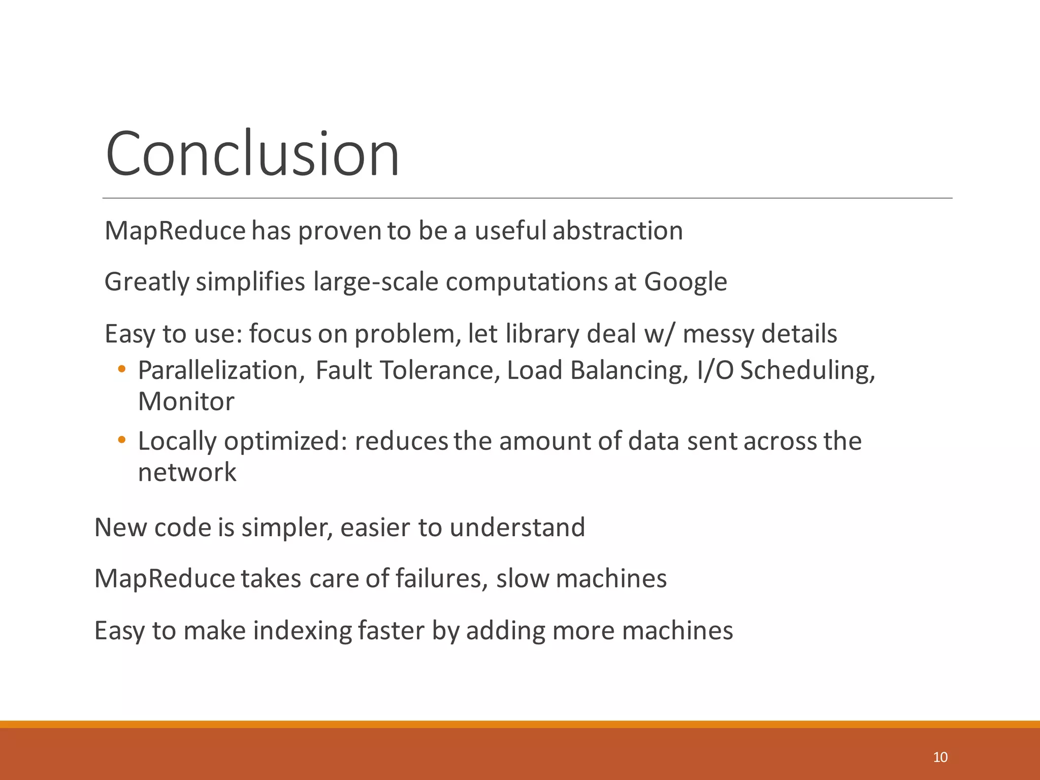 Conclusion
MapReduce has proven to be a useful abstraction
Greatly simplifies large-scale computations at Google
Easy to use: focus on problem, let library deal w/ messy details
• Parallelization, Fault Tolerance, Load Balancing, I/O Scheduling,
Monitor
• Locally optimized: reducesthe amount of data sent across the
network
New code is simpler, easier to understand
MapReduce takes care of failures, slow machines
Easy to make indexing faster by adding more machines
10
 