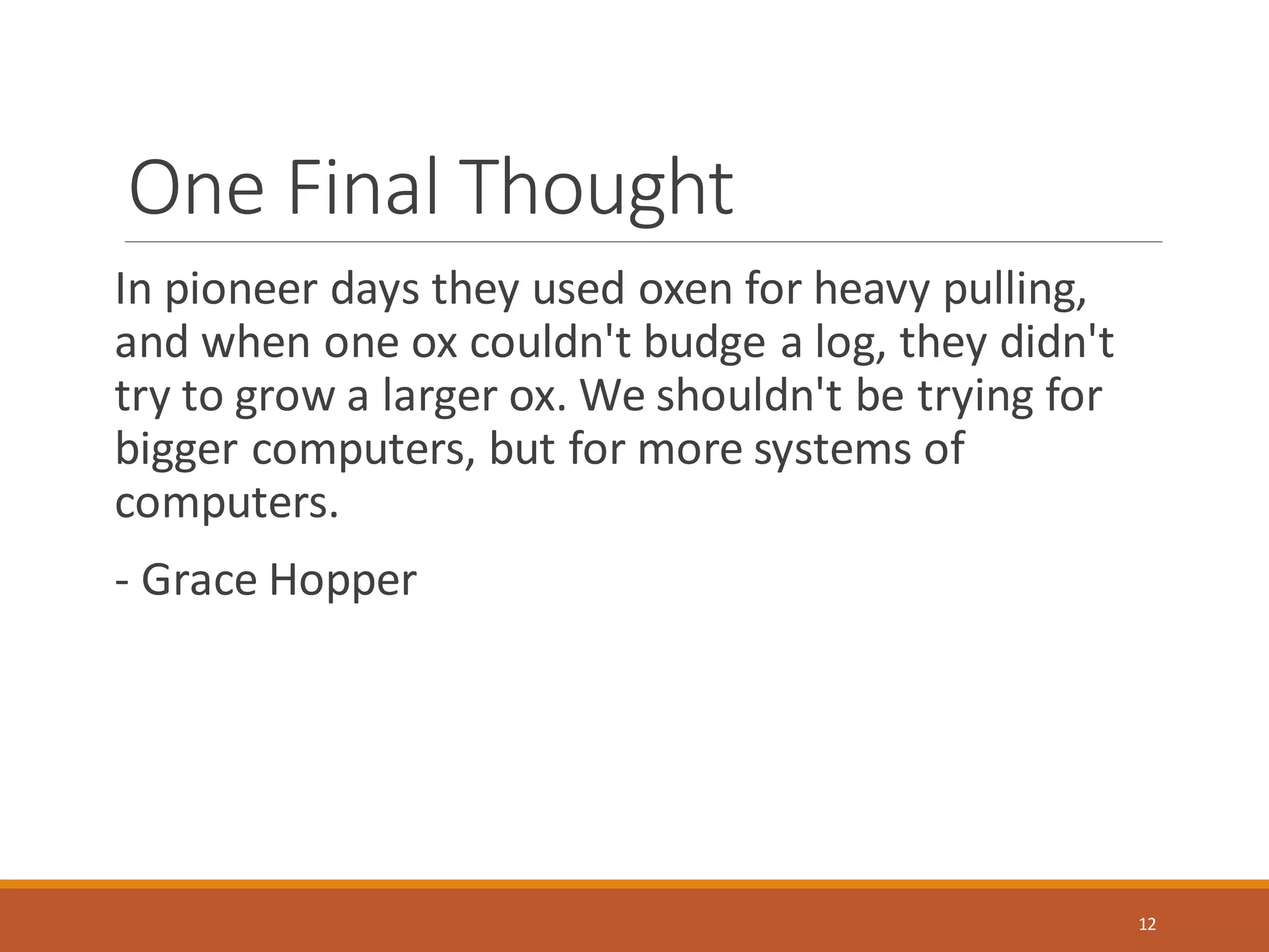 One Final Thought
In pioneer days they used oxen for heavy pulling,
and when one ox couldn't budge a log, they didn't
try to grow a larger ox. We shouldn't be trying for
bigger computers, but for more systems of
computers.
- Grace Hopper
12
 