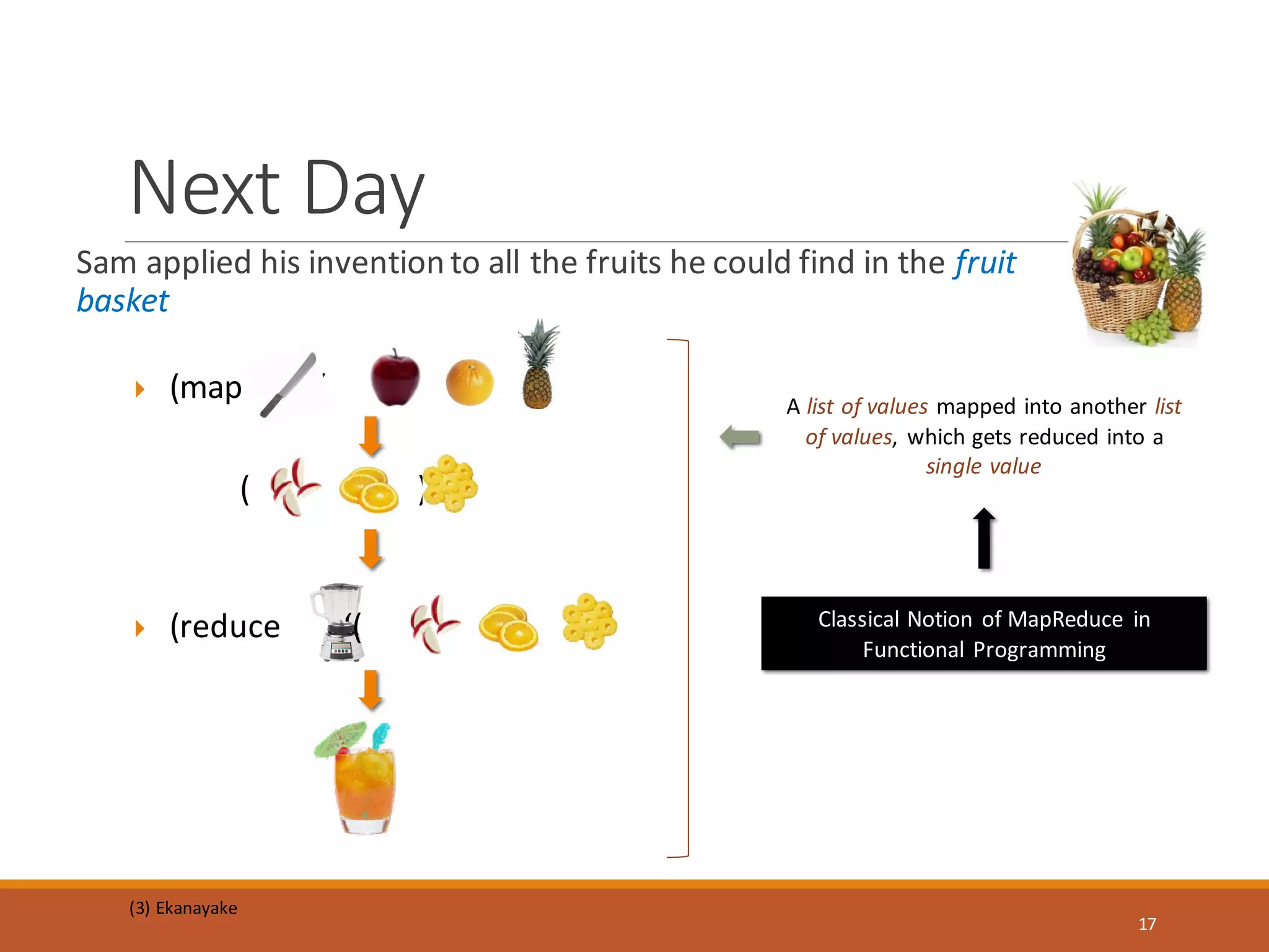  (map ‘( ))
( )
Sam applied his invention to all the fruits he could find in the fruit
basket
Next Day
 (reduce ‘( )) Classical Notion of MapReduce in
Functional Programming
A list of values mapped into another list
of values, which gets reduced into a
single value
(3) Ekanayake
17
 
