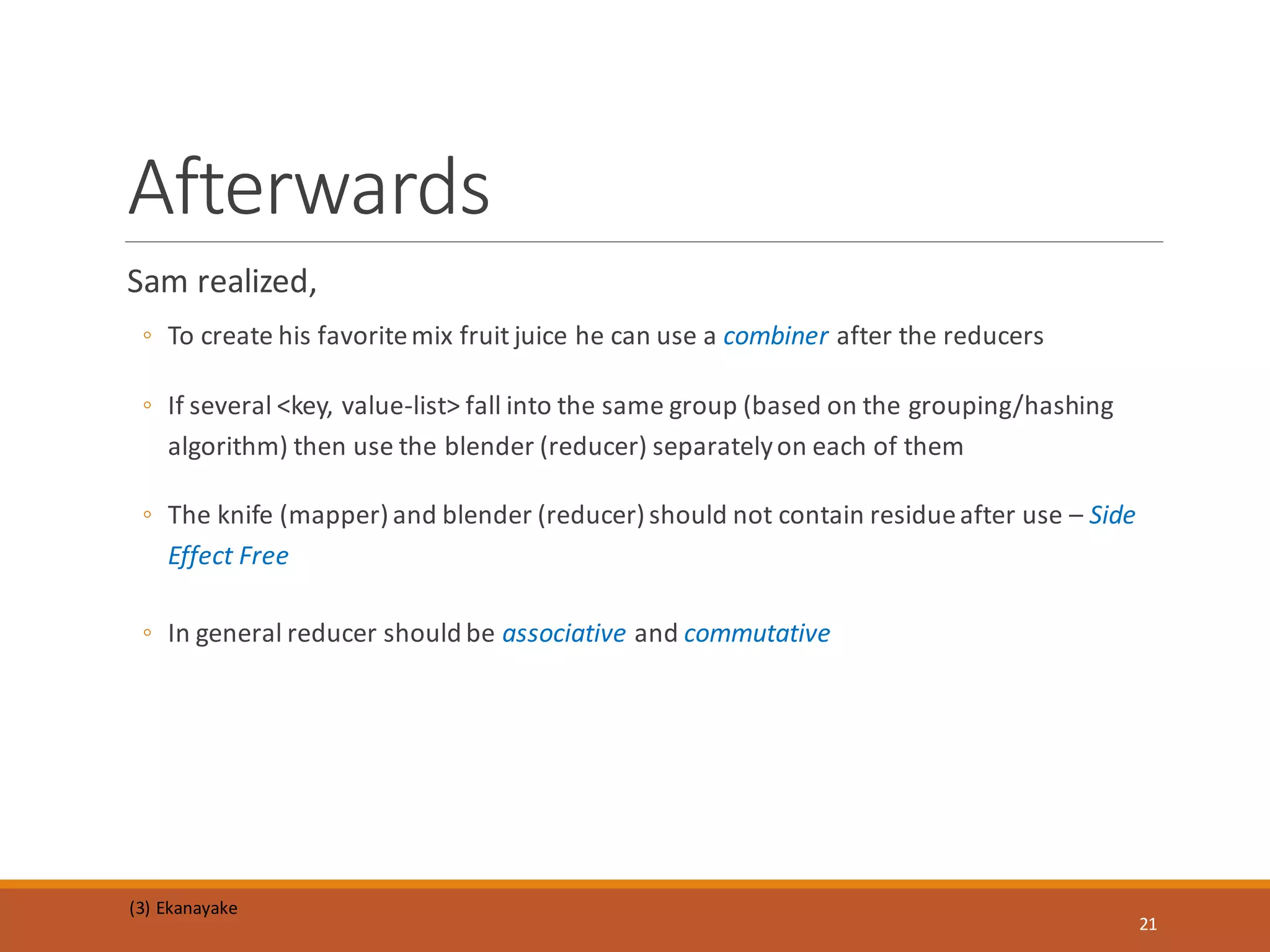 Sam realized,
◦ To create his favoritemix fruit juice he can use a combiner after the reducers
◦ If several <key, value-list> fall into the same group (based on the grouping/hashing
algorithm) then use the blender (reducer) separatelyon each of them
◦ The knife (mapper)and blender (reducer)should not contain residueafter use – Side
Effect Free
◦ In general reducer should be associative and commutative
Afterwards
(3) Ekanayake
21
 