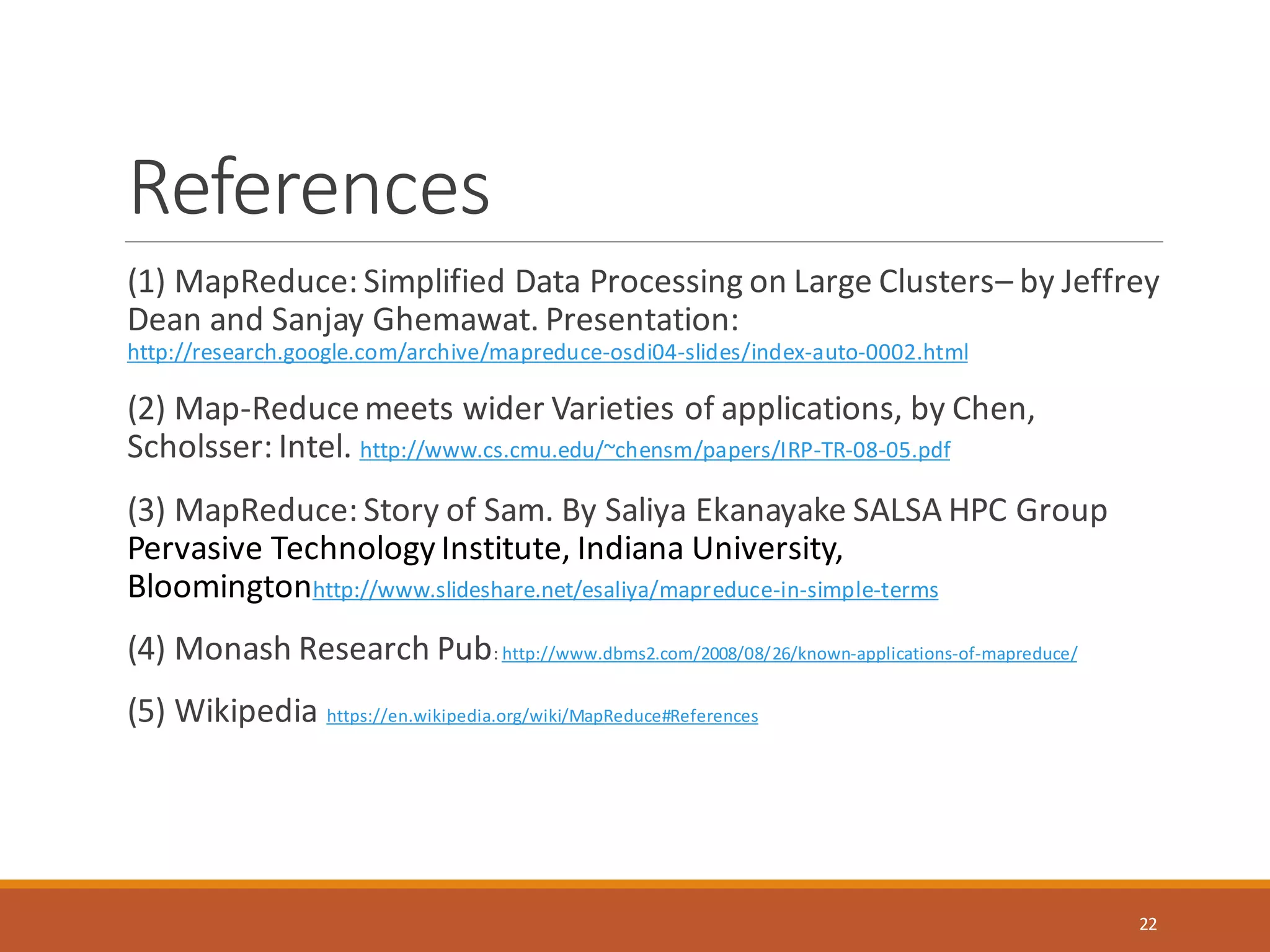 References
(1) MapReduce: Simplified Data Processing on Large Clusters– by Jeffrey
Dean and Sanjay Ghemawat. Presentation:
http://research.google.com/archive/mapreduce-osdi04-slides/index-auto-0002.html
(2) Map-Reducemeets wider Varieties of applications, by Chen,
Scholsser: Intel. http://www.cs.cmu.edu/~chensm/papers/IRP-TR-08-05.pdf
(3) MapReduce: Story of Sam. By Saliya Ekanayake SALSA HPC Group
Pervasive Technology Institute, Indiana University,
Bloomingtonhttp://www.slideshare.net/esaliya/mapreduce-in-simple-terms
(4) Monash Research Pub: http://www.dbms2.com/2008/08/26/known-applications-of-mapreduce/
(5) Wikipedia https://en.wikipedia.org/wiki/MapReduce#References
22
 