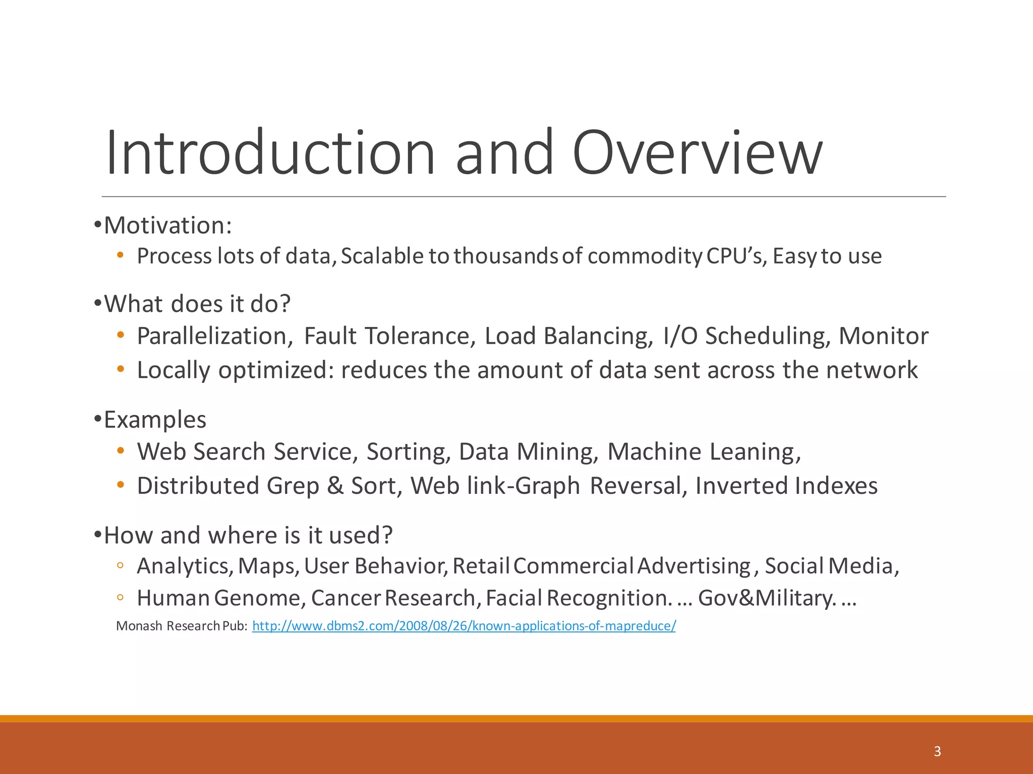Introduction and Overview
•Motivation:
• Process lots of data,Scalable tothousandsof commodityCPU’s, Easyto use
•What does it do?
• Parallelization, Fault Tolerance, Load Balancing, I/O Scheduling, Monitor
• Locally optimized: reduces the amount of data sent across the network
•Examples
• Web Search Service, Sorting, Data Mining, Machine Leaning,
• Distributed Grep & Sort, Web link-Graph Reversal, Inverted Indexes
•How and where is it used?
◦ Analytics,Maps,User Behavior,RetailCommercialAdvertising, SocialMedia,
◦ HumanGenome, CancerResearch,FacialRecognition.… Gov&Military.…
Monash ResearchPub: http://www.dbms2.com/2008/08/26/known-applications-of-mapreduce/
3
 