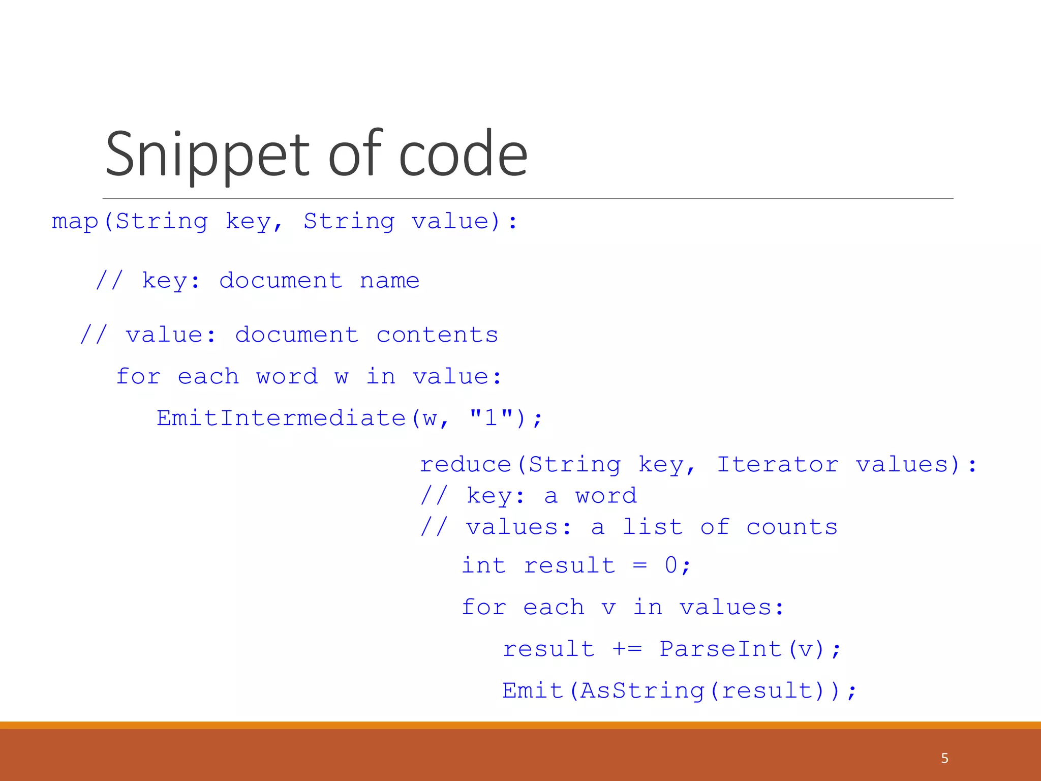 Snippet of code
map(String key, String value):
// key: document name
// value: document contents
for each word w in value:
EmitIntermediate(w, "1");
reduce(String key, Iterator values):
// key: a word
// values: a list of counts
int result = 0;
for each v in values:
result += ParseInt(v);
Emit(AsString(result));
5
 