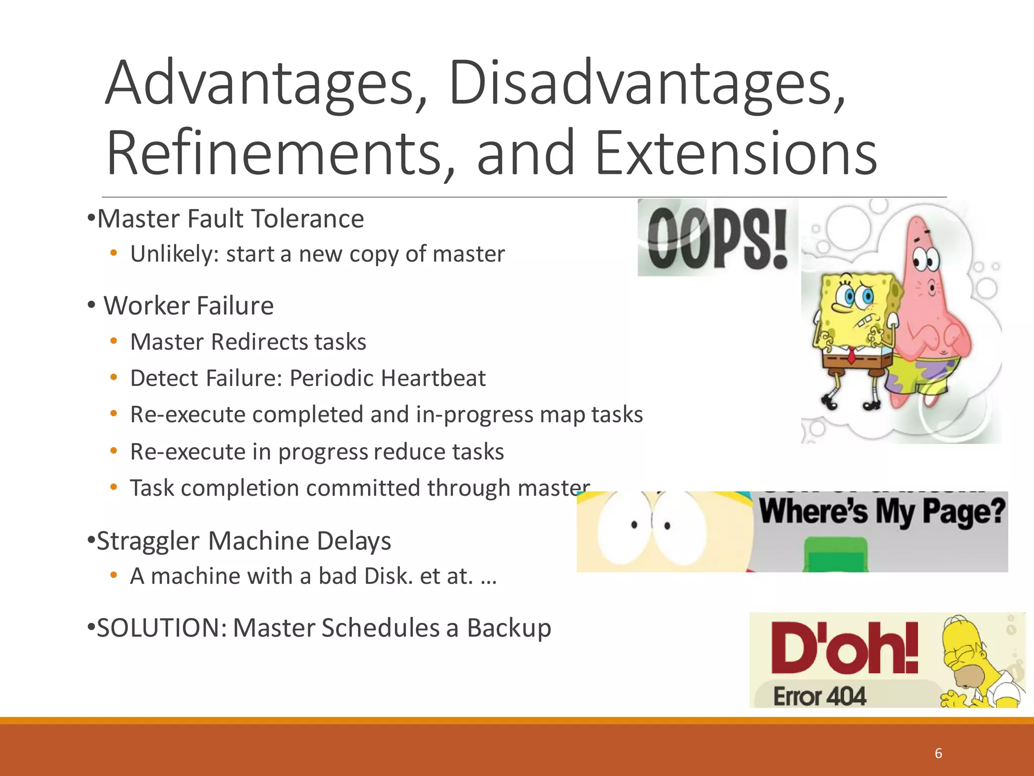 Advantages, Disadvantages,
Refinements, and Extensions
•Master Fault Tolerance
• Unlikely: start a new copy of master
• Worker Failure
• Master Redirects tasks
• Detect Failure: Periodic Heartbeat
• Re-execute completed and in-progress map tasks
• Re-execute in progress reduce tasks
• Task completion committed through master
•Straggler Machine Delays
• A machine with a bad Disk. et at. …
•SOLUTION: Master Schedules a Backup
6
 