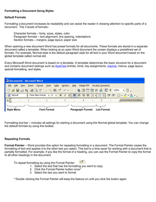 Formatting a Document Using Styles
Default Formats
Formatting a document increases its readability and can assist the reader in drawing attention to specific parts of a
document. The 3 levels of formats -
Character formats – fonts, sizes, styles, color
Paragraph formats – text alignment, line spacing, indentations
Section formats – margins, page layout, paper size
When opening a new document Word has preset formats for all documents. These formats are stored in a separate
document called a template. When looking at an open Word document the screen displays a predefined set of
formats. For example, Normal style is the default paragraph style for all text in your Word document based on the
global template called normal.dot.
Every Microsoft Word document is based on a template. A template determines the basic structure for a document
and contains document settings such as AutoText entries, fonts, key assignments, macros, menus, page layout,
special formatting, and styles.
Formatting tool bar – includes all settings for starting a document using the Normal global template. You can change
the default formats by using this toolbar.
Repeating Formats
Format Painter – Word provides this option for repeating formatting in a document. The Format Painter copies the
formatting of text and applies it to the other text you select. This tool is a time saver for working with a document that is
partially formatted. For example, if you like the format of a heading, you can use the Format Painter to copy the format
to all other headings in the document.
To repeat formatting by using the Format Painter:
1. Select the text that has the formatting you want to copy
2. Click the Format Painter button once*
3. Select the text you want to format
* Double clicking the Format Painter will keep the feature on until you click the button again.
Style Menu Font Format Paragraph Format List Format
 