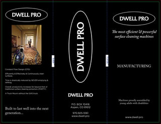 7.3125”
3.625”
The most efficient & powerful
surface cleaning machines
Machines proudly assembled by
young adults with disabilities
MANUFACTURING
Built to last well into the next
generation...
www.dwell.pro
P.O. BOX 10416
Aspen, CO 81612
970.925-1061
www.dwell.pro
Constant Flow Design (CFD)
Efficiently & Effectively & Continuously clean
surfaces.
Time is drastically reduced by NEVER emptying &
reﬁlling.
Overall, productivity increases far beyond that of
traditional surface cleaning extractors (PORTY)
A Truck Mount without the GAS truck.
 