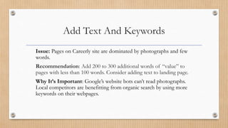 Add Text And Keywords
Issue: Pages on Careerly site are dominated by photographs and few
words.
Recommendation: Add 200 to 300 additional words of “value” to
pages with less than 100 words. Consider adding text to landing page.
Why It’s Important: Google’s website bots can’t read photographs.
Local competitors are benefitting from organic search by using more
keywords on their webpages.
 