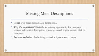 Missing Meta Descriptions
• Issue: web pages missing Meta descriptions.
• Why it’s important: This is the advertising opportunity for your page
because well-written descriptions encourage search engine users to click on
your page.
• Recommendation: Add missing meta descriptions to web pages.
 