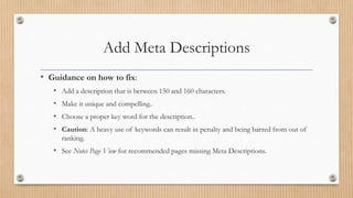 Add Meta Descriptions
• Guidance on how to fix:
• Add a description that is between 150 and 160 characters.
• Make it unique and compelling..
• Choose a proper key word for the description..
• Caution: A heavy use of keywords can result in penalty and being barred from out of
ranking.
• See Notes Page View for recommended pages missing Meta Descriptions.
 