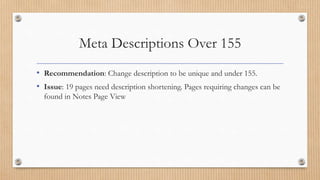 Meta Descriptions Over 155
• Recommendation: Change description to be unique and under 155.
• Issue: 19 pages need description shortening. Pages requiring changes can be
found in Notes Page View
 