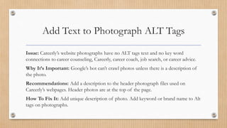 Add Text to Photograph ALT Tags
Issue: Careerly’s website photographs have no ALT tags text and no key word
connections to career counseling, Careerly, career coach, job search, or career advice.
Why It’s Important: Google’s bot can’t crawl photos unless there is a description of
the photo.
Recommendations: Add a description to the header photograph files used on
Careerly’s webpages. Header photos are at the top of the page.
How To Fix It: Add unique description of photo. Add keyword or brand name to Alt
tags on photographs.
 