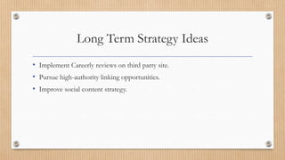 Long Term Strategy Ideas
• Implement Careerly reviews on third party site.
• Pursue high-authority linking opportunities.
• Improve social content strategy.
 