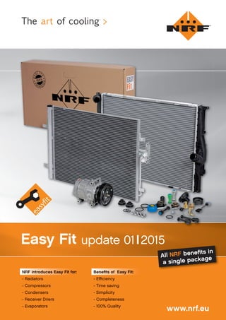 www.nrf.eu
Easy Fit update 01|2015
NRF introduces Easy Fit for:NRF introduces Easy Fit for:
- Radiators
- Compressors
- Condensers
- Receiver Driers
- Evaporators
Beneﬁts of Easy Fit:
- Eﬃciency
- Time saving
- Simplicity
- Completeness
- 100% Quality
All NRF beneﬁts in
a single package
The art of cooling >
 