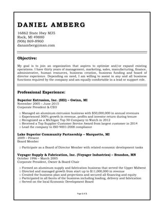 Page 1 of 2
DD AA NN II EE LL AA MM BB EE RR GG
16862 State Hwy M35
Rock, MI 49880
(906) 869-8960
danamberg@msn.com
Objective:
My goal is to join an organization that aspires to optimize and/or expand existing
operations. I have thirty years of management, marketing, sales, manufacturing, finance,
administrative, human resources, business creation, business funding and board of
director experience. Depending on need, I am willing to assist in any and all business
functions required by the company and am equally comfortable in a lead or support role.
Professional Experience:
Superior Extrusion, Inc. (SEI) – Gwinn, MI
November 2005 – June 2015
Corporate President & CEO
□ Managed an aluminum extrusion business with $50,000,000 in annual revenues
□ Experienced 300% growth in revenue, profits and investor return during tenure
□ Recognized as a Michigan Top 50 Company to Watch in 2012
□ Received a Top Supplier Customer Service Award from largest customer in 2014
□ Lead the company to ISO 9001:2008 compliance
Lake Superior Community Partnership – Marquette, MI
2009 – Present
Board Member
□ Participate as a Board of Director Member with related economic development tasks
Voyager Supply & Fabrication, Inc. (Voyager Industries) – Brandon, MN
October 1996 – March 2005
Corporate President, Owner & Board Chair
□ Formed an aluminum supply and fabrication business that served the Upper Midwest
□ Directed and managed growth from start up to $11,000,000 in revenue
□ Created the business plan and projections and secured all financing and equity
□ Participated in all facets of the business including loading, delivery and fabrication
□ Served on the local Economic Development Board
 