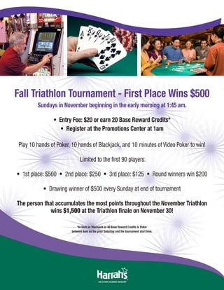 Fall Triathlon Tournament - First Place Wins $500
Sundays in November beginning in the early morning at 1:45 am.
• Entry Fee: $20 or earn 20 Base Reward Credits*
• Register at the Promotions Center at 1am
Play 10 hands of Poker, 10 hands of Blackjack, and 10 minutes of Video Poker to win!
Limited to the first 90 players.
• 1st place: $500 • 2nd place: $250 • 3rd place: $125 • Round winners win $200
• Drawing winner of $500 every Sunday at end of tournament
The person that accumulates the most points throughout the November Triathlon
wins $1,500 at the Triathlon finale on November 30!
*In Slots or Blackjack or 40 Base Reward Credits in Poker
between 6am on the prior Saturday and the tournament start time.
 