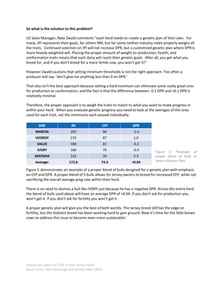 Should you select for DPR in your Jersey herd?
Jacob Leum, Alta Advantage and Jersey Intern 2015
So what is the solution to this problem?
US Sales Manager, Nate Zwald comments “each herd needs to create a genetic plan of their own. For
many, JPI represents their goals, for others NM, but for some neither industry index properly weighs all
the traits. Continued selection on JPI will not increase DPR, but a customized genetic plan where DPR is
more heavily weighted will. Placing the proper amount of weight on production, health, and
conformation traits means that each dairy will reach their genetic goals. After all, you get what you
breed for, and if you don’t breed for a more fertile cow, you won’t get it!”
However Zwald cautions that setting minimum thresholds is not the right approach. Too often a
producer will say: ‘don’t give me anything less than 0 on DPR.’
That also isn’t the best approach because setting a hard minimum can eliminate some really great sires
for production or conformation, and the fact is that the difference between -0.1 DPR and +0.1 DPR is
relatively minimal.
Therefore, the proper approach is to weigh the traits to match to what you want to make progress in
within your herd. When you evaluate genetic progress you need to look at the averages of the sires
used for each trait, not the minimums each exceed individually.
Figure 5. *Example of
proper blend of bulls to
meet a Genetic Plan.
Figure 5 demonstrates an example of a proper blend of bulls designed for a genetic plan with emphasis
on CFP and DPR. A proper blend of 5 bulls allows for Jersey owners to breed for increased CFP, while not
sacrificing the overall average preg rate within their herd.
There is no need to dismiss a bull like IVORY just because he has a negative DPR. Across the entire herd
the blend of bulls used above will have an average DPR of +0.04. If you don’t ask for production you
won’t get it. If you don’t ask for fertility you won’t get it.
A proper genetic plan will give you the best of both worlds. The Jersey breed still has the edge on
fertility, but the Holstein breed has been working hard to gain ground. Now it’s time for the little brown
cows to address this issue to become even more sustainable!
 