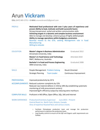 Arun Vickram
CELL (647) 885-5751 • E-MAIL arunvickram22@gmail.com
PROFILE Motivated food professional with over 5 plus years of experience and
proven Ability to lead, motivate and build successful teams
Strong interpersonal, verbal and written communication skills
Achieving targets in a dynamic and complex business environment
Able to manage and develop a diverse group of highly skilled people
Ability to manage operations within budgetary constraints
Recently moved to the GTA, seeking Management role in Food
Manufacturing
Willing to relocate
EDUCATION Master’s degree in Business Administration Graduated 2012
Annamalai University, India
Master’s in Food Science and Technology Attended 2010
RMIT, Melbourne, Australia
Bachelor’s in Food and Process Engineering Graduated 2008
SRM University, India
SKILLS People Management Problem Solving Result-Oriented
Strategic Planning Team Leader Continuous Improvement
PROFESSIONAL Improved productivity by 10 %
ACCOMPLISHMENTS Reduced customer complaints by 15%
Reduced raw material defects in milk by 18% (by establishing systematic
monitoring of milk procurement centers)
Improved kg/hr efficiency output by reducing extra manhours
COMPUTER SKILLS Proficient in MS Office, Open Office, SQL, SAS and Internet
WORK EXPERIENCE Production/Inventory Supervisor June 2015 – Present
Central Roast Inc. North York, Ontario, Canada.
Area of expertise Roasted Nuts and various snacks.
o Facilitate 25employee production team and manage the production
performance to optimize the production levels.
o Lead Quality control to ensure all the SQF and Organic audit requirements are
fulfilled.
 
