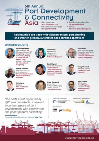  Main Conference:
14-15 September 2016
 Pre Conference Workshops:
13 September 2016
 Post Conference Port Tour:
16 September 2016
 Venue:
Mandarin Orchard Singapore
“The ports event organised by
IQPC was remarkable. It covered
important aspects of port
developments with experienced
and good speakers presenting”
Abdullah Al Fazari
Planning & Utilities Development Manager, Sohar Port
Mark Yong
Director,
BMT Asia Pacific,
Hong Kong
Dr Jonathan Beard
Vice President, ICF,
Managing Director, ICF,
Hong Kong, Executive
Director, ICF, Beijing
& Global Practice
Leader, Ports,
Logistics & Transport,
ICF International,
Hong Kong
Iman A Sulaiman
Director of Planning
& Development,
PT Pelabuhan Indonesia
I-Persero (Pelindo I),
Indonesia
Benny Woenardi
Managing Director,
Cikarang Dry Port,
Indonesia
Gavin Munro
Head of Infrastructure
Finance for Asia-Pacific,
Societe Generale
Corporate & Investment
Banking, Hong Kong
Jason Chiang
CFA Director,
Ocean Shipping,
a Division of Royal
Haskoning Group,
Singapore
SPEAKER HIGHLIGHTS
Researched & Developed by:Supporting Organisation:
Media Partners:
Raising Asia’s sea trade with visionary master port planning
and smarter, greener, automated and optimized operations
www.portdevelopmentasia.com
David Wignall
Senior Vice President,
Indonesia Ports
Corporation (IPC) – PT
Pelabuhan Indonesia
II-Persero (Pelindo II),
Indonesia
Jesper Damgaard
Senior Vice
President & Managing
Director, Europe,
Louis Berger, Europe
Oliver Goetz
Asia Head of
Infrastructure
and Transport
Rothschild, Singapore
 