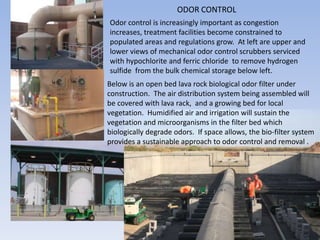 ODOR CONTROL
Odor control is increasingly important as congestion
increases, treatment facilities become constrained to
populated areas and regulations grow. At left are upper and
lower views of mechanical odor control scrubbers serviced
with hypochlorite and ferric chloride to remove hydrogen
sulfide from the bulk chemical storage below left.
Below is an open bed lava rock biological odor filter under
construction. The air distribution system being assembled will
be covered with lava rack, and a growing bed for local
vegetation. Humidified air and irrigation will sustain the
vegetation and microorganisms in the filter bed which
biologically degrade odors. If space allows, the bio-filter system
provides a sustainable approach to odor control and removal .
 