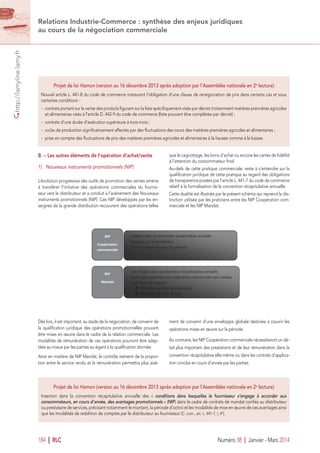 http://lamyline.lamy.fr
184 I RLC Numéro 38 I Janvier - Mars 2014
Relations Industrie-Commerce : synthèse des enjeux juridiques
au cours de la négociation commerciale
Intégrés dans la convention récapitulative annuelle
Facturés par le distributeur
TVA au taux prévu pour les services
Pas intégrés dans la convention récapitulative annuelle
Sauf si des opérations de coopération commerciale sont traitées
sous forme de mandat
Infraction au Code de commerce
Requalification par le juge
B. – Les autres éléments de l’opération d’achat/vente
1) Nouveaux instruments promotionnels (NIP)
L’évolution progressive des outils de promotion des ventes amène
à transférer l’initiative des opérations commerciales du fournis-
seur vers le distributeur et a conduit à l’avènement des Nouveaux
instruments promotionnels (NIP). Ces NIP développés par les en-
seignes de la grande distribution recouvrent des opérations telles
que le cagnottage, les bons d’achat ou encore les cartes de ﬁdélité
à l’attention du consommateur ﬁnal.
Au-delà de cette pratique commerciale, reste à s’entendre sur la
qualiﬁcation juridique de cette pratique au regard des obligations
de transparence posées par l’article L. 441-7 du code de commerce
relatif à la formalisation de la convention récapitulative annuelle.
Cette dualité est illustrée par le présent schéma qui reprend la dis-
tinction utilisée par les praticiens entre les NIP Coopération com-
merciale et les NIP Mandat.
Projet de loi Hamon (version au 16 décembre 2013 après adoption par l’Assemblée nationale en 2e
 lecture)
Nouvel article L. 441-8 du code de commerce instaurant l’obligation d’une clause de renégociation de prix dans certains cas et sous
certaines conditions :
-  contrats portant sur la vente des produits ﬁgurant sur la liste spéciﬁquement visés par décret (notamment matières premières agricoles
et alimentaires visés à l’article D. 442-9 du code de commerce (liste pouvant être complétée par décret) ;
-  contrats d’une durée d’exécution supérieure à trois mois ;
-  coûts de production signiﬁcativement affectés par des ﬂuctuations des cours des matières premières agricoles et alimentaires ;
-  prise en compte des ﬂuctuations de prix des matières premières agricoles et alimentaires à la hausse comme à la baisse.
Projet de loi Hamon (version au 16 décembre 2013 après adoption par l’Assemblée nationale en 2e
 lecture)
Insertion dans la convention récapitulative annuelle des «  conditions dans lesquelles le fournisseur s’engage à accorder aux
consommateurs, en cours d’année, des avantages promotionnels » (NIP) dans le cadre de contrats de mandat conﬁés au distributeur
ou prestataire de services, précisant notamment le montant, la période d’octroi et les modalités de mise en œuvre de ces avantages ainsi
que les modalités de reddition de comptes par le distributeur au fournisseur (C. com., art. L. 441-7, I, 4°).
Dès lors, il est important, au stade de la négociation, de convenir de
la qualiﬁcation juridique des opérations promotionnelles pouvant
être mises en œuvre dans le cadre de la relation commerciale. Les
modalités de rémunération de ces opérations pourront être adap-
tées au mieux par les parties eu égard à la qualiﬁcation donnée.
Ainsi en matière de NIP Mandat, le contrôle restreint de la propor-
tion entre le service rendu et la rémunération permettra plus aisé-
ment de convenir d’une enveloppe globale destinée à couvrir les
opérations mises en œuvre sur la période.
Au contraire, les NIP Coopération commerciale nécessiteront un dé-
tail plus important des prestations et de leur rémunération dans la
convention récapitulative elle-même ou dans les contrats d’applica-
tion conclus en cours d’année par les parties.
 