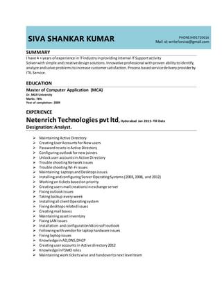 SIVA SHANKAR KUMAR PHONE:9491720616
Mail id:writeforsiva@gmail.com
SUMMARY
I have 4 + years of experience inITindustryinprovidinginternal ITSupportactivity
Solverwithsimple andcreativedesignsolutions.Innovative professional withproven abilitytoidentify,
analyze andsolve problemstoincrease customersatisfaction.Processbasedservicedeliveryproviderby
ITIL Service.
EDUCATION
Master of Computer Application (MCA)
Dr. MGR University
Marks: 78%
Year of completion: 2009
EXPERIENCE
Netenrich Technologies pvt ltd, Hyderabad Jan 2015- Till Date
Designation:Analyst.
 MaintainingActive Directory
 CreatingUserAccountsfor Newusers
 PasswordresetsinActive Directory
 Configuringoutlookfornewjoiners
 Unlockuser accountsin Active Directory
 Trouble shootingNetworkissues
 Trouble shootingWi-Fi issues
 Maintaining LaptopsandDesktopsissues
 InstallingandconfiguringServerOperatingSystems (2003,2008, and 2012)
 Workingon ticketsbasedonpriority
 Creatingusersmail creations inexchange server
 Fixingoutlookissues
 Takingbackup everyweek
 Installingall clientOperatingsystem
 Fixingdesktopsrelatedissues
 Creatingmail boxes
 Maintainingassetinventory
 FixingLAN Issues
 Installation andconfigurationMicrosoftoutlook
 Followingwithvendorforlaptophardware issues
 Fixinglaptopissues
 KnowledgeinAD,DNS,DHCP
 Creatinguseraccountsin Active directory2012
 KnowledgeinFSMOroles
 Maintainingworkticketswise andhandovertonextlevel team
 