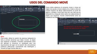 Opción de mover normal
Como todos sabemos el comando mover o move en
ingles nos ayuda a mover objetos de un lado a otros en
nuestro espacio de dibujo seleccionando un punto de
agarre u anclaje o inicio pero hay otro uso más que es
tecleando la p después enter estos nos seleccionara el
objeto que hayamos movido anteriormente como se
muestra en la imagen
Se coloca la P y se da enter y después
de esto nos seleccionara en objeto
Nota:
Para poder utilizar la opción de previous tecleando la
letra p primero tenemos que haber movido el objeto
que vayamos a hacerle o moverlo nuevamente como
por ejemplo si movemos un rectángulo pero nos
equivocamos de lugar con la opción de p de previous
podemos seleccionar nuevamente ese rectángulo y
moverlo al lugar donde debe de ir
11
 