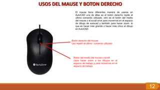 El mause tiene diferentes manera de usarse en
AutoCAD una de ellas es el botón derecho repite el
ultimo comando utilizado, otro es el botón del medio
del mause o el scroll sirve para movernos en el espacio
de dibujo de autocad y también para hacer zoom lo
que es hacer más grande o hacer más chico el dibujo
en AutoCAD.
Botón derecho del mouse
Uso repetir el ultimo comando utilizado
Botón del medio del mouse o scroll
Usos hacer zoom a los dibujos en el
espacio de trabajo y para movernos en el
espacio de trabajo
12
 