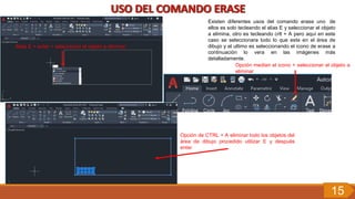 Alias E + enter + seleccionar el objeto a eliminar
Existen diferentes usos del comando erase uno de
ellos es solo tecleando el alias E y seleccionar el objeto
a elimina, otro es tecleando crtl + A pero aquí en este
caso se seleccionara todo lo que este en el área de
dibujo y el ultimo es seleccionando el icono de erase a
continuación lo vera en las imágenes más
detalladamente.
Opción median el icono + seleccionar el objeto a
eliminar
Opción de CTRL + A eliminar todo los objetos del
área de dibujo procedido utilizar E y después
enter
15
 
