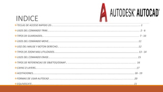 INDICE
TECLAS DE ACCESO RAPIDO 2D…..............................................................................................................................1
USOS DEL COMANDO TRIM…................................................................................................................................... 2 - 6
TIPOS DE GUARDADOS…......................................................................................................................................... 7 - 10
USOS DEL COMANDO MOVE…...............................................................................................................................11
USO DEL MAUSE Y BOTON DERECHO…..................................................................................................................12
TIPOS DE ZOOM MAS UTILIZADOS……………………………………………………………………………………………………………………… 13 - 14
USOS DEL COMANDO ERASE…..............................................................................................................................15
TIPOS DE REFERENCIAS DE OBJETOS/OSNAP… ................................................................................................... 16
CAPAS O LAYERS…...............................................................................................................................................17
ACOTACIONES…………………….………………………………………………………………………………………………………………………… 18 - 19
FORMAS DE USAR AUTOCAD ...........................................................................................................................20
EQUíVOCATE… ................................................................................................................................................21
 