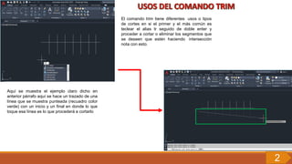 El comando trim tiene diferentes usos o tipos
de cortes en si el primer y el más común es
teclear el alias tr seguido de doble enter y
proceder a cortar o eliminar los segmentos que
se deseen que estén haciendo intersección
nota con esto.
Aquí se muestra el ejemplo claro dicho en
anterior párrafo aquí se hace un trazado de una
línea que se muestra punteada (recuadro color
verde) con un inicio y un final en donde lo que
toque esa línea es lo que procederá a cortarlo
2
 